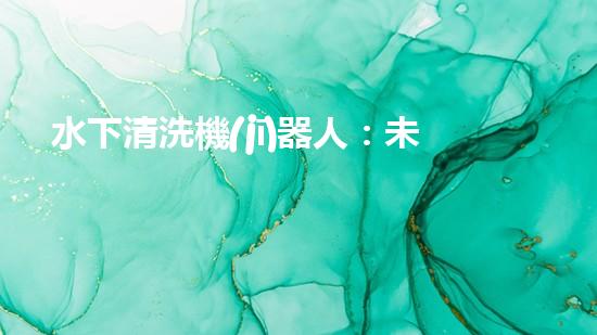 水下清洗機(jī)器人：未來的海底守護(hù)者！